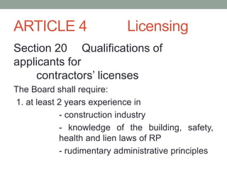 ARTICLE 4 Licensing
Section 20 Qualifications of
applicants for
contractors’ licenses
The Board shall require:
1. at least 2 years experience in
- construction industry
- knowledge of the building, safety,
health and lien laws of RP
- rudimentary administrative principles
 