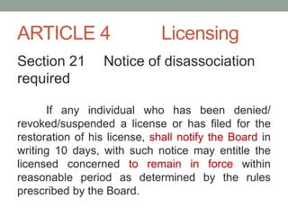 ARTICLE 4 Licensing
Section 21 Notice of disassociation
required
If any individual who has been denied/
revoked/suspended a license or has filed for the
restoration of his license, shall notify the Board in
writing 10 days, with such notice may entitle the
licensed concerned to remain in force within
reasonable period as determined by the rules
prescribed by the Board.
 