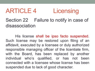 ARTICLE 4 Licensing
Section 22 Failure to notify in case of
disassociation
His license shall be ipso facto suspended.
Such license may be restored upon filing of an
affidavit, executed by a licensee or duly authorized
responsible managing officer of the licentiate firm,
with the Board, has been replaced by another
individual who’s qualified, or has not been
connected with a licensee whose license has been
suspended due to lack of good character.
 