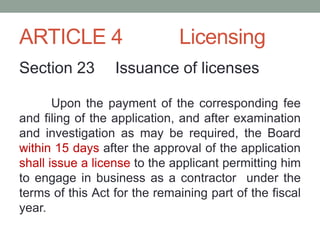 ARTICLE 4 Licensing
Section 23 Issuance of licenses
Upon the payment of the corresponding fee
and filing of the application, and after examination
and investigation as may be required, the Board
within 15 days after the approval of the application
shall issue a license to the applicant permitting him
to engage in business as a contractor under the
terms of this Act for the remaining part of the fiscal
year.
 