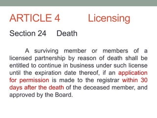ARTICLE 4 Licensing
Section 24 Death
A surviving member or members of a
licensed partnership by reason of death shall be
entitled to continue in business under such license
until the expiration date thereof, if an application
for permission is made to the registrar within 30
days after the death of the deceased member, and
approved by the Board.
 