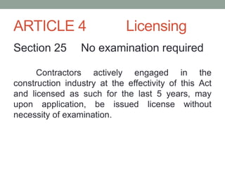 ARTICLE 4 Licensing
Section 25 No examination required
Contractors actively engaged in the
construction industry at the effectivity of this Act
and licensed as such for the last 5 years, may
upon application, be issued license without
necessity of examination.
 