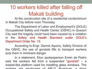 10 workers killed after falling off
Makati building
At the construction site of a residential condominium
in Makati City before noon Thursday.
The Department of Labor and Employment's (DOLE)
Occupational Safety and Health Center (OSHC) in Quezon
City said the tragedy could have been caused by a violation
in the Safety and Health Standard under DOLE's
Department Order No. 13.
According to Engr. Dennis Aquino, Safety Division of
the OSHC, the use of gondola lifts to transport workers
puts them in imminent danger.
In a statement, Eton spokesperson Erwin de Pedro
said the workers fell from a suspended "gondola" – a
basket-like platform used for installing glass windows. The
 