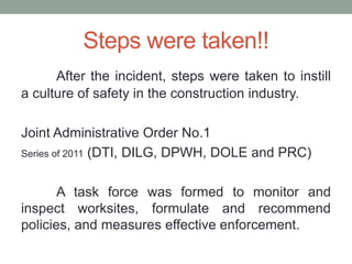 Steps were taken!!
After the incident, steps were taken to instill
a culture of safety in the construction industry.
Joint Administrative Order No.1
Series of 2011 (DTI, DILG, DPWH, DOLE and PRC)
A task force was formed to monitor and
inspect worksites, formulate and recommend
policies, and measures effective enforcement.
 