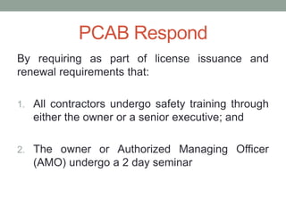 PCAB Respond
By requiring as part of license issuance and
renewal requirements that:
1. All contractors undergo safety training through
either the owner or a senior executive; and
2. The owner or Authorized Managing Officer
(AMO) undergo a 2 day seminar
 