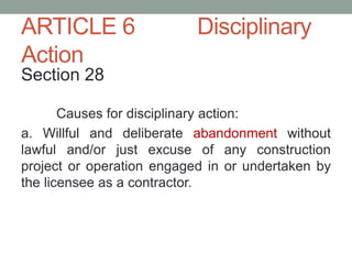 ARTICLE 6 Disciplinary
Action
Section 28
Causes for disciplinary action:
a. Willful and deliberate abandonment without
lawful and/or just excuse of any construction
project or operation engaged in or undertaken by
the licensee as a contractor.
 