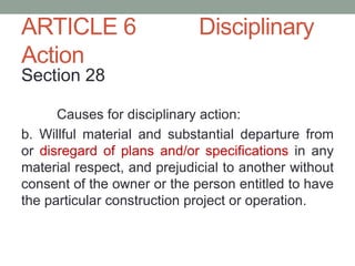 ARTICLE 6 Disciplinary
Action
Section 28
Causes for disciplinary action:
b. Willful material and substantial departure from
or disregard of plans and/or specifications in any
material respect, and prejudicial to another without
consent of the owner or the person entitled to have
the particular construction project or operation.
 