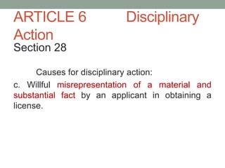 ARTICLE 6 Disciplinary
Action
Section 28
Causes for disciplinary action:
c. Willful misrepresentation of a material and
substantial fact by an applicant in obtaining a
license.
 