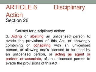 ARTICLE 6 Disciplinary
Action
Section 28
Causes for disciplinary action:
d. Aiding or abetting an unlicensed person to
evade the provisions of this Act, or knowingly
combining or conspiring with an unlicensed
person, or allowing one’s licensed to be used by
an unlicensed person, or acting as agent or
partner, or associate, of an unlicensed person to
evade the provisions of this Act.
 