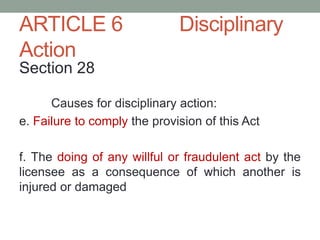 ARTICLE 6 Disciplinary
Action
Section 28
Causes for disciplinary action:
e. Failure to comply the provision of this Act
f. The doing of any willful or fraudulent act by the
licensee as a consequence of which another is
injured or damaged
 