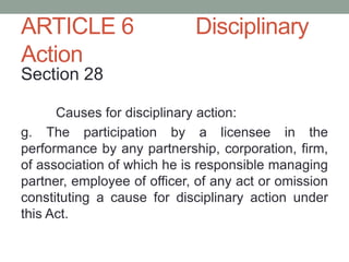 ARTICLE 6 Disciplinary
Action
Section 28
Causes for disciplinary action:
g. The participation by a licensee in the
performance by any partnership, corporation, firm,
of association of which he is responsible managing
partner, employee of officer, of any act or omission
constituting a cause for disciplinary action under
this Act.
 