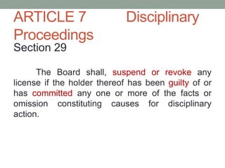 ARTICLE 7 Disciplinary
Proceedings
Section 29
The Board shall, suspend or revoke any
license if the holder thereof has been guilty of or
has committed any one or more of the facts or
omission constituting causes for disciplinary
action.
 