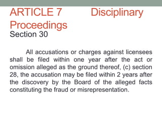 ARTICLE 7 Disciplinary
Proceedings
Section 30
All accusations or charges against licensees
shall be filed within one year after the act or
omission alleged as the ground thereof, (c) section
28, the accusation may be filed within 2 years after
the discovery by the Board of the alleged facts
constituting the fraud or misrepresentation.
 