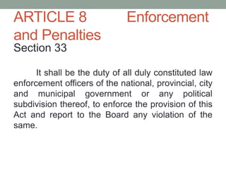ARTICLE 8 Enforcement
and Penalties
Section 33
It shall be the duty of all duly constituted law
enforcement officers of the national, provincial, city
and municipal government or any political
subdivision thereof, to enforce the provision of this
Act and report to the Board any violation of the
same.
 