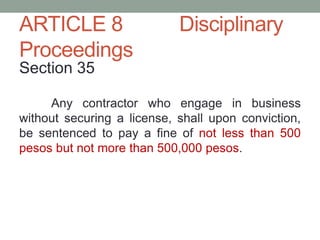 ARTICLE 8 Disciplinary
Proceedings
Section 35
Any contractor who engage in business
without securing a license, shall upon conviction,
be sentenced to pay a fine of not less than 500
pesos but not more than 500,000 pesos.
 