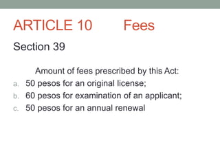 ARTICLE 10 Fees
Section 39
Amount of fees prescribed by this Act:
a. 50 pesos for an original license;
b. 60 pesos for examination of an applicant;
c. 50 pesos for an annual renewal
 