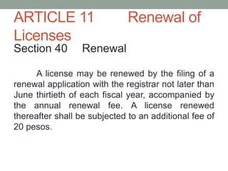 ARTICLE 11 Renewal of
Licenses
Section 40 Renewal
A license may be renewed by the filing of a
renewal application with the registrar not later than
June thirtieth of each fiscal year, accompanied by
the annual renewal fee. A license renewed
thereafter shall be subjected to an additional fee of
20 pesos.
 