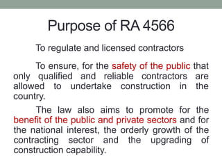 Purpose of RA 4566
To regulate and licensed contractors
To ensure, for the safety of the public that
only qualified and reliable contractors are
allowed to undertake construction in the
country.
The law also aims to promote for the
benefit of the public and private sectors and for
the national interest, the orderly growth of the
contracting sector and the upgrading of
construction capability.
 