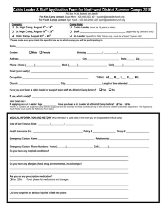 Cabin Leader & Staff Application Form for Northwest District Summer Camps 2010
                                                           PO Box 1439, Bothell, WA 98041
                                   For Kids Camp contact: Susie Horn - 425.488.2500 x311 susieh@eastsidechurch.org
                                   For Youth Camps contact: April Nault – 425.448.2500 x227 apriln@eastsidechurch.org
  Camp(s):                                                             Camp Role:
   Sr. High Camp, August 9th – 14th                                    Cabin Leader (must be 18 years or older)
   Jr. High Camp, August 16th – 21st                                    Staff __________________________________ (appointed by Directors only)
                                       rd      th
   Kids’ Camp, August 23 – 28                                          Jr. Leader (specific to Kids’ Camp only, must be at least 15 years old)
*Please make sure you check the specific box as to which camp you will be participating in.

Name_________________________________________________________________________________________________________________

Gender:                 Male  Female                                           Birthday _____________/ ___________/ ____________________________

Address___________________________________________________ City __________________________ State_______ Zip____________

Phone - Home (_______)_____________________ Work (_______)________________________ Cell (_______)_________________________

Email (print neatly!) _____________________________________________________________________________________________________

Occupation ______________________________________________________                                       T-Shirt: AS___ M___ L___ XL___ XXL

Church: __________________________________ City: _____________________________ Length of time attended: ____________________

Have you ever been a cabin leader or support team staff at a District Camp before?                          Yes  No
If yes, which one(s)? ___________________________________________________________________________________________________
KIDS’ CAMP ONLY:
If applying as a Jr. Leader: Age ___________ Have you been a Jr. Leader at a District Camp before? Yes No
*NOTE: Jr. Leaders are subject to Camp Director’s approval and are reserved for those currently serving in their church’s Children’s Ministries Department. The Applicant’s
Youth Pastor must submit the Reference Form below.



MEDICAL INFORMATION AND HISTORY (this information is used solely in the event you are incapacitated while at camp)

Date of last Tetanus Shot: __________/___________/ _______________________

Health Insurance Co.: _________________________________________ Policy # ___________________ Group # ___________________

Emergency Contact Name: ______________________________________________ Relationship: ________________________________

Emergency Contact Phone Numbers: Home (_______)______________________ Cell (_______)_________________________________
Do you have any medical conditions?
_________________________________________________________________________________________________
_________________________________________________________________________________________________
Do you have any allergies (food, drug, environmental, insect stings)?
_________________________________________________________________________________________________
_________________________________________________________________________________________________
Are you on any prescription medication?
Yes No       If yes, please list medications and dosages:
_________________________________________________________________________________________________
_________________________________________________________________________________________________
List any surgeries or serious injuries in last two years:
_________________________________________________________________________________________________
 