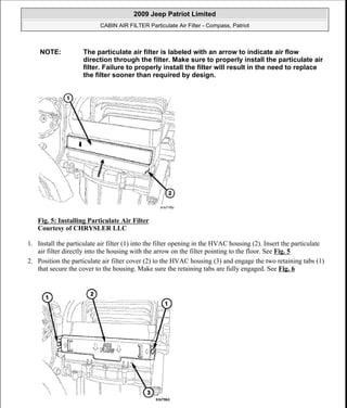 Fig. 5: Installing Particulate Air Filter
Courtesy of CHRYSLER LLC
1. Install the particulate air filter (1) into the filter opening in the HVAC housing (2). Insert the particulate
air filter directly into the housing with the arrow on the filter pointing to the floor. See Fig. 5
2. Position the particulate air filter cover (2) to the HVAC housing (3) and engage the two retaining tabs (1)
that secure the cover to the housing. Make sure the retaining tabs are fully engaged. See Fig. 6
NOTE: The particulate air filter is labeled with an arrow to indicate air flow
direction through the filter. Make sure to properly install the particulate air
filter. Failure to properly install the filter will result in the need to replace
the filter sooner than required by design.
2009 Jeep Patriot Limited
CABIN AIR FILTER Particulate Air Filter - Compass, Patriot
a
Saturday, September 08, 2012 1:44:55 PM Page 4 © 2006 Mitchell Repair Information Company, LLC.
 
