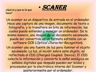 ¿Qué es y que es lo que hace?SCANERUn scanner es un dispositivo de entrada en el ordenador. Hace una captura de una imagen, documento de texto o fotografía, y lo transfiere en bits de información, los cuales puede entender y manejar un ordenador. De la misma manera, una imagen de un documento escaneado, puede ser convertido en un formato editable con un software OCR (Optical Character Recognition). Un scanner usa una fuente de luz para iluminar el objeto escaneado. La luz, al incidir sobre este objeto, es reflectada al CDD (Charged Coupled  Device). El CDD colecta la información y convierte la señal analógica en señales digitales que después pueden ser leídos y procesados por la electrónica interna del Scanner y posteriormente por el ordenador.