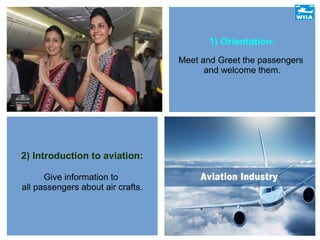 1) Orientation:
Meet and Greet the passengers
and welcome them.
2) Introduction to aviation:
Give information to
all passengers about air crafts.
 