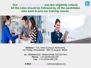 Our cabin crew courses has few eligibility criteria.
All the rules should be followed by all the candidates
who want to join our training course.
Address :- C/o. Indus Campus, Rancharda,
Via Thaltej, Ahmedabad - 382115 Gujarat, INDIA.
(M : 09099944332, 09909154088,7227037781)
Phone : + 91-02764-260 287
Fax : + 91-02764-260 279
E-Mail : ame@wiia.org, admission@wiia.org
 
