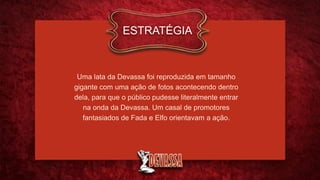 Uma lata da Devassa foi reproduzida em tamanho
gigante com uma ação de fotos acontecendo dentro
dela, para que o público pudesse literalmente entrar
na onda da Devassa. Um casal de promotores
fantasiados de Fada e Elfo orientavam a ação.
ESTRATÉGIA
 