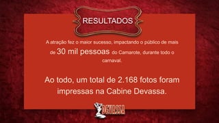 A atração fez o maior sucesso, impactando o público de mais
de 30 mil pessoas do Camarote, durante todo o
carnaval.
Ao todo, um total de 2.168 fotos foram
impressas na Cabine Devassa.
RESULTADOS
 