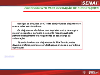 Desligar os circuitos de AT e BT sempre pelos disjuntores e
nunca pelas seccionadoras.
Os disjuntores são feitos para suportar surtos de carga e
até curto circuitos, portanto é elemento responsável pelo
perfeito desligamento ou religamento de toda carga da
subestação.
Quando há diversos disjuntores de Alta Tensão, estes
deverão preferencialmente ser desligados primeiro e por último
o principal.
PROCEDIMENTO PARA OPERAÇÃO DE SUBESTAÇÕES
DIAGRAMA
 