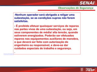 -Nenhum operador será obrigado a religar uma
subestação, se as condições supras não forem
satisfeitas.
- É proibido efetuar quaisquer serviços de reparos
nas partes vivas de uma subestação, ou seja, em
seus componentes de média/ alta tensão, quando
estiverem energizados. Poderão ser efetuados
reparos nos equipamentos auxiliares de manobra,
o que deverá ser feito com autorização do
engenheiro ou responsável, e deve-se dar
cuidados especiais de trabalho e segurança.
-
Observações de Segurança
DIAGRAMA
 