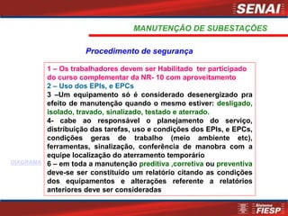 1 – Os trabalhadores devem ser Habilitado ter participado
do curso complementar da NR- 10 com aproveitamento
2 – Uso dos EPIs, e EPCs
3 –Um equipamento só é considerado desenergizado pra
efeito de manutenção quando o mesmo estiver: desligado,
isolado, travado, sinalizado, testado e aterrado.
4- cabe ao responsável o planejamento do serviço,
distribuição das tarefas, uso e condições dos EPIs, e EPCs,
condições geras de trabalho (meio ambiente etc),
ferramentas, sinalização, conferência de manobra com a
equipe localização do aterramento temporário
6 – em toda a manutenção preditiva ,corretiva ou preventiva
deve-se ser constituído um relatório citando as condições
dos equipamentos e alterações referente a relatórios
anteriores deve ser consideradas
Procedimento de segurança
MANUTENÇÃO DE SUBESTAÇÕES
DIAGRAMA
 