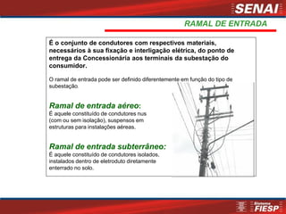 RAMAL DE ENTRADA
É o conjunto de condutores com respectivos materiais,
necessários à sua fixação e interligação elétrica, do ponto de
entrega da Concessionária aos terminais da subestação do
consumidor.
O ramal de entrada pode ser definido diferentemente em função do tipo de
subestação.
Ramal de entrada aéreo:
É aquele constituído de condutores nus
(com ou sem isolação), suspensos em
estruturas para instalações aéreas.
Ramal de entrada subterrâneo:
É aquele constituído de condutores isolados,
instalados dentro de eletroduto diretamente
enterrado no solo.
 