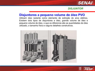 Disjuntores a pequeno volume de óleo PVO
Utilizam óleo isolante como elemento de extinção do arco elétrico.
Existem dois tipos de disjuntores a óleo, grande volume de óleo e
pequeno volume de óleo, o que os diferencia são as quantidades do óleo
utilizado, o tamanho físico e alguns detalhes construtivos.
DISJUNTOR
 