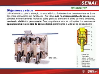 Disjuntores a vácuo
Utilizam o vácuo para a extinção do arco elétrico. Podemos dizer que este sistema é um
dos mais econômicos em função de: No vácuo não há decomposição de gases, e as
câmaras hermeticamente fechadas sobre pressão eliminam o efeito do meio ambiente,
mantendo dielétrico permanente. Sem a queima e sem as oxidações dos contatos é
garantida uma resistência de contato baixa, prolongando a vida útil do equipamento.
DISJUNTOR
 