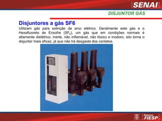 Disjuntores a gás SF6
Utilizam gás para extinção de arco elétrico. Geralmente este gás e o
Hexafluoreto de Enxofre (SF6), um gás que em condições normais é
altamente dielétrico, inerte, não inflamável, não tóxico e inodoro, isto torna o
disjuntor mais eficaz, já que não há desgaste dos contatos.
DISJUNTOR GÁS
 