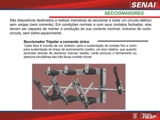 SECCIONADORES
Seccionador Tripolar a comando único
Cada faca é munida de um isolador, para a sustentação do contato fixo e outro
para sustentação do braço de acionamento (varão), um eixo rotativo, que quando
acionado através de alavanca manual, bastão, varão provoca o fechamento ou
abertura simultânea das três facas contato móvel.
São dispositivos destinados a realizar manobras de seccionar e isolar um circuito elétrico
sem cargas (sem corrente). Em condições normais e com seus contatos fechados, elas
devem ser capazes de manter a condução de sua corrente nominal, inclusive de curto-
circuito, sem sobre-aquecimento.
 