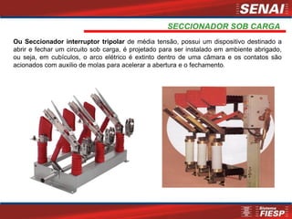 SECCIONADOR SOB CARGA
Ou Seccionador interruptor tripolar de média tensão, possui um dispositivo destinado a
abrir e fechar um circuito sob carga, é projetado para ser instalado em ambiente abrigado,
ou seja, em cubículos, o arco elétrico é extinto dentro de uma câmara e os contatos são
acionados com auxilio de molas para acelerar a abertura e o fechamento.
 