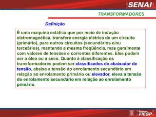 É uma maquina estática que por meio de indução
eletromagnética, transfere energia elétrica de um circuito
(primário), para outros circuitos (secundários e/ou
terceários), mantendo a mesma freqüência, mas geralmente
com valores de tensões e correntes diferentes. Eles podem
ser a óleo ou a seco. Quanto à classificação os
transformadores podem ser classificados de abaixador de
tensão, abaixa a tensão do enrolamento secundário em
relação ao enrolamento primário ou elevador, eleva a tensão
do enrolamento secundário em relação ao enrolamento
primário.
Definição
TRANSFORMADORES
 