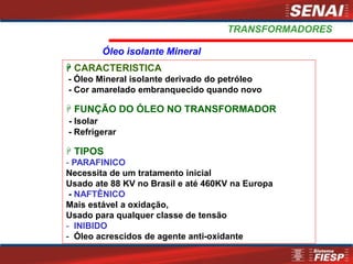  CARACTERISTICA
- Óleo Mineral isolante derivado do petróleo
- Cor amarelado embranquecido quando novo
 FUNÇÃO DO ÓLEO NO TRANSFORMADOR
- Isolar
- Refrigerar
 TIPOS
- PARAFINICO
Necessita de um tratamento inicial
Usado ate 88 KV no Brasil e até 460KV na Europa
- NAFTÊNICO
Mais estável a oxidação,
Usado para qualquer classe de tensão
- INIBIDO
- Óleo acrescidos de agente anti-oxidante
Óleo isolante Mineral
TRANSFORMADORES
 