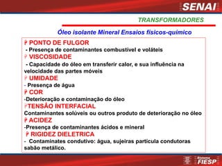  PONTO DE FULGOR
- Presença de contaminantes combustível e voláteis
 VISCOSIDADE
- Capacidade do óleo em transferir calor, e sua influência na
velocidade das partes móveis
 UMIDADE
- Presença de água
 COR
-Deterioração e contaminação do óleo
TENSÂO INTERFACIAL
Contaminantes solúveis ou outros produto de deterioração no óleo
 ACIDEZ
-Presença de contaminantes ácidos e mineral
 RIGIDEZ DIELETRICA
- Contaminates condutivo: água, sujeiras partícula condutoras
sabão metálico.
Óleo isolante Mineral Ensaios físicos-químico
TRANSFORMADORES
 