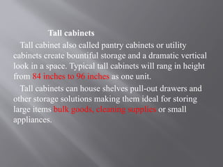 Tall cabinets
Tall cabinet also called pantry cabinets or utility
cabinets create bountiful storage and a dramatic vertical
look in a space. Typical tall cabinets will rang in height
from 84 inches to 96 inches as one unit.
Tall cabinets can house shelves pull-out drawers and
other storage solutions making them ideal for storing
large items bulk goods, cleaning supplies or small
appliances.
 