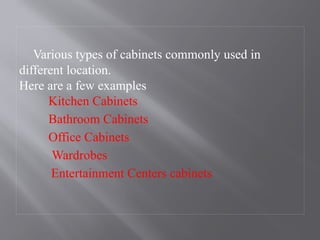 Various types of cabinets commonly used in
different location.
Here are a few examples
Kitchen Cabinets
Bathroom Cabinets
Office Cabinets
Wardrobes
Entertainment Centers cabinets
 