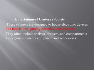 Entertainment Centers cabinets
These cabinets are designed to house electronic devices
like televisions, gaming consoles, and speakers.
They often include shelves, drawers, and compartments
for organizing media equipment and accessories.
 