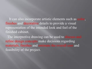 It can also incorporate artistic elements such as color,
finishes and decorative details to provide a visual
representation of the intended look and feel of the
finished cabinet.
The interpretive drawing can be used to discuss and
refine design concepts make decisions regarding
materials, finishes and estimate the overall cost and
feasibility of the project.
 
