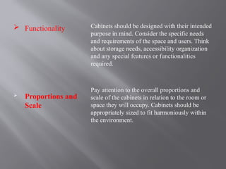  Functionality
 Proportions and
Scale
Cabinets should be designed with their intended
purpose in mind. Consider the specific needs
and requirements of the space and users. Think
about storage needs, accessibility organization
and any special features or functionalities
required.
Pay attention to the overall proportions and
scale of the cabinets in relation to the room or
space they will occupy. Cabinets should be
appropriately sized to fit harmoniously within
the environment.
 