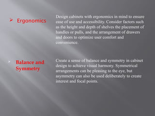  Ergonomics
 Balance and
Symmetry
Design cabinets with ergonomics in mind to ensure
ease of use and accessibility. Consider factors such
as the height and depth of shelves the placement of
handles or pulls, and the arrangement of drawers
and doors to optimize user comfort and
convenience.
Create a sense of balance and symmetry in cabinet
design to achieve visual harmony. Symmetrical
arrangements can be pleasing to the eye, but
asymmetry can also be used deliberately to create
interest and focal points.
 