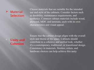  Material
Selection:
 Unity and
Cohesion
Choose materials that are suitable for the intended
use and style of the cabinets. Consider factors such
as durability, maintenance requirements, and
aesthetics. Common cabinet materials include wood,
plywood, MDF, and laminate, each with its own
characteristics and visual appeal.
Ensure that the cabinet design aligns with the overall
style and theme of the space. Cabinets should
contribute to a cohesive and unified look, whether
it's a contemporary, traditional, or transitional design.
Consistency in materials, finishes, colors, and
hardware choices can help achieve this unity
 