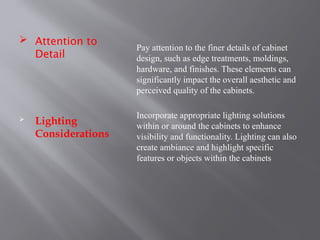  Attention to
Detail
 Lighting
Considerations
Pay attention to the finer details of cabinet
design, such as edge treatments, moldings,
hardware, and finishes. These elements can
significantly impact the overall aesthetic and
perceived quality of the cabinets.
Incorporate appropriate lighting solutions
within or around the cabinets to enhance
visibility and functionality. Lighting can also
create ambiance and highlight specific
features or objects within the cabinets
 