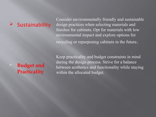  Sustainability
 Budget and
Practicality
Consider environmentally friendly and sustainable
design practices when selecting materials and
finishes for cabinets. Opt for materials with low
environmental impact and explore options for
recycling or repurposing cabinets in the future.
Keep practicality and budget constraints in mind
during the design process. Strive for a balance
between aesthetics and functionality while staying
within the allocated budget.
 